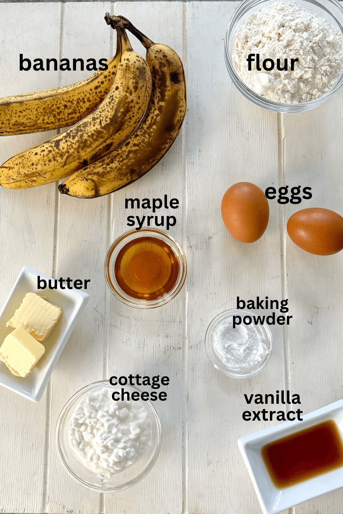 Bananas, eggs, maple syrup, butter, vanilla, cottage cheese, flour, baking powder.